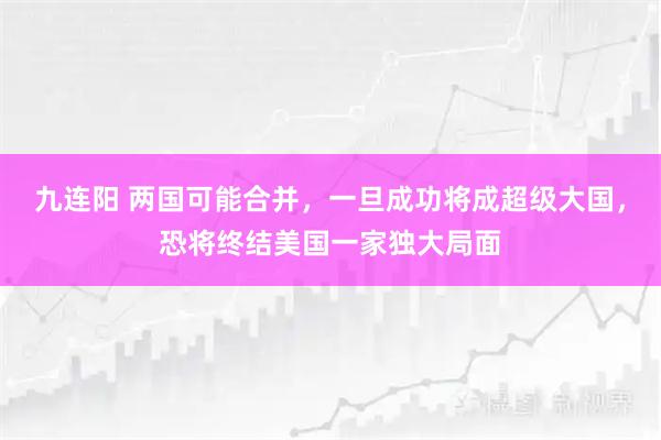 九连阳 两国可能合并，一旦成功将成超级大国，恐将终结美国一家独大局面