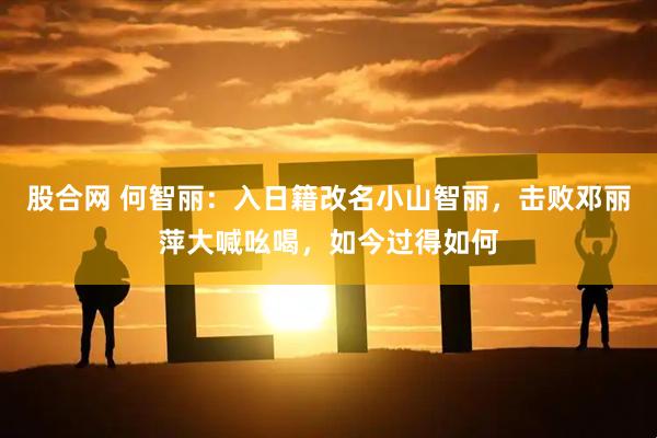 股合网 何智丽：入日籍改名小山智丽，击败邓丽萍大喊吆喝，如今过得如何