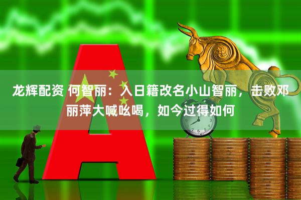 龙辉配资 何智丽：入日籍改名小山智丽，击败邓丽萍大喊吆喝，如今过得如何