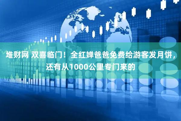堆财网 双喜临门！全红婵爸爸免费给游客发月饼，还有从1000公里专门来的
