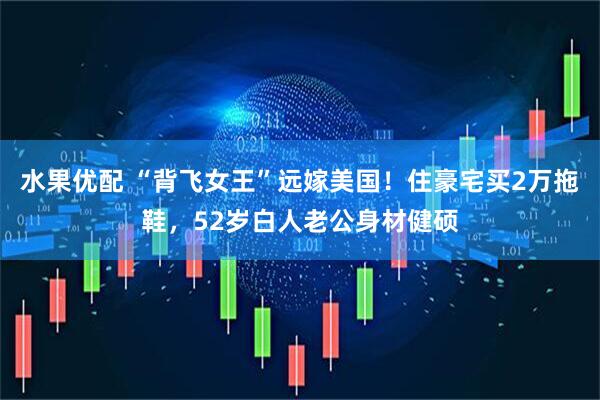 水果优配 “背飞女王”远嫁美国！住豪宅买2万拖鞋，52岁白人老公身材健硕