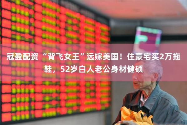 冠盈配资 “背飞女王”远嫁美国！住豪宅买2万拖鞋，52岁白人老公身材健硕