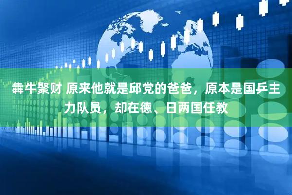 犇牛聚财 原来他就是邱党的爸爸，原本是国乒主力队员，却在德、日两国任教