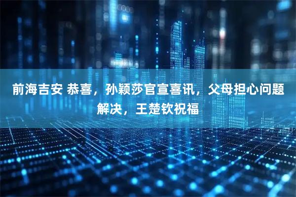 前海吉安 恭喜，孙颖莎官宣喜讯，父母担心问题解决，王楚钦祝福