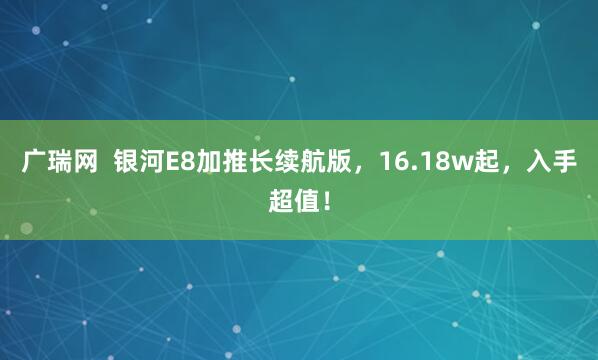 广瑞网  银河E8加推长续航版，16.18w起，入手超值！