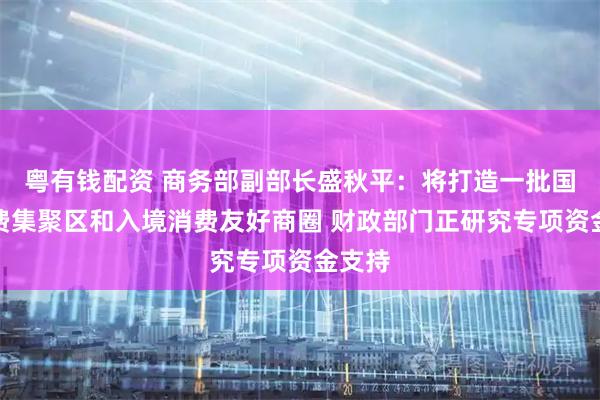 粤有钱配资 商务部副部长盛秋平：将打造一批国际消费集聚区和入境消费友好商圈 财政部门正研究专项资金支持