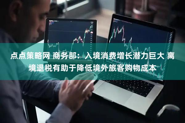 点点策略网 商务部：入境消费增长潜力巨大 离境退税有助于降低境外旅客购物成本