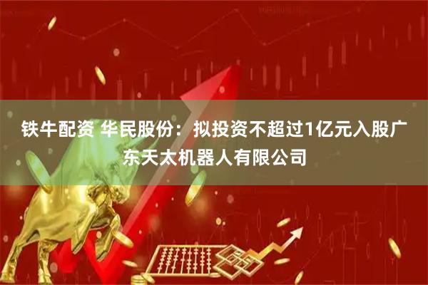 铁牛配资 华民股份：拟投资不超过1亿元入股广东天太机器人有限公司