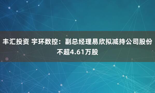 丰汇投资 宇环数控：副总经理易欣拟减持公司股份不超4.61万股
