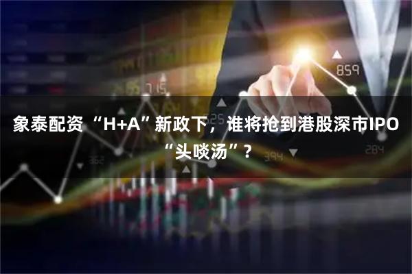 象泰配资 “H+A”新政下，谁将抢到港股深市IPO“头啖汤”？