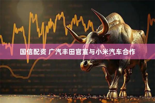 国信配资 广汽丰田官宣与小米汽车合作