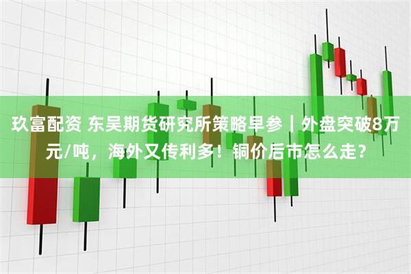 玖富配资 东吴期货研究所策略早参｜外盘突破8万元/吨，海外又传利多！铜价后市怎么走？