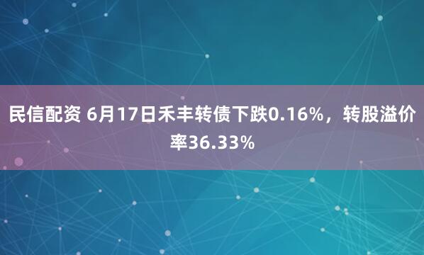 民信配资 6月17日禾丰转债下跌0.16%，转股溢价率36.33%