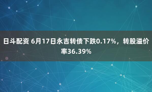 日斗配资 6月17日永吉转债下跌0.17%，转股溢价率36.39%