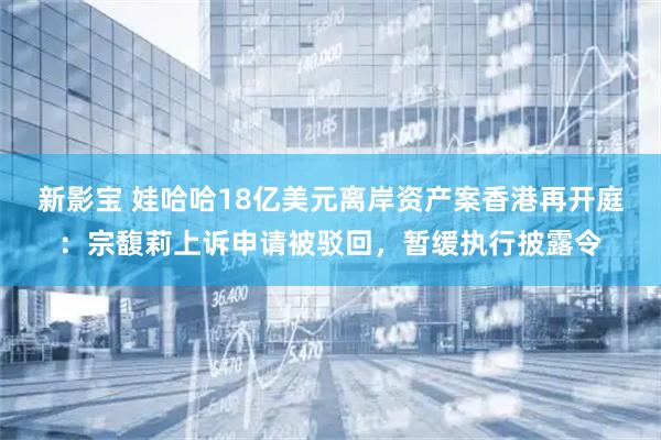 新影宝 娃哈哈18亿美元离岸资产案香港再开庭：宗馥莉上诉申请被驳回，暂缓执行披露令