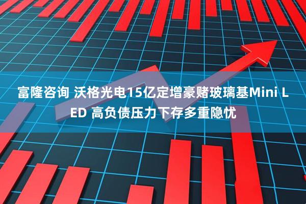 富隆咨询 沃格光电15亿定增豪赌玻璃基Mini LED 高负债压力下存多重隐忧