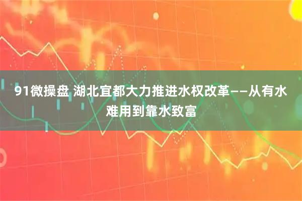 91微操盘 湖北宜都大力推进水权改革——从有水难用到靠水致富