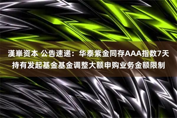 漢崋资本 公告速递：华泰紫金同存AAA指数7天持有发起基金基金调整大额申购业务金额限制