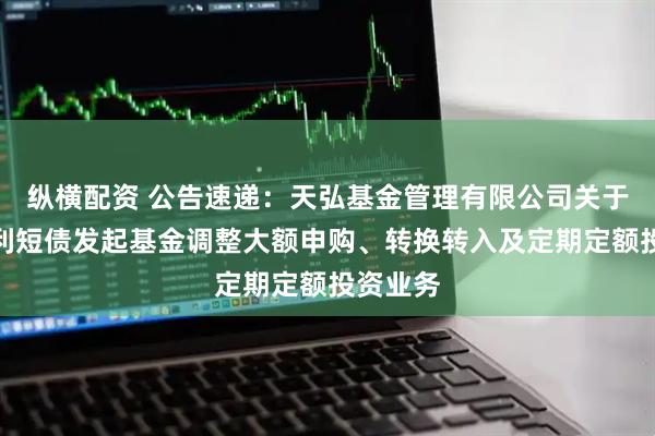 纵横配资 公告速递：天弘基金管理有限公司关于天弘增利短债发起基金调整大额申购、转换转入及定期定额投资业务