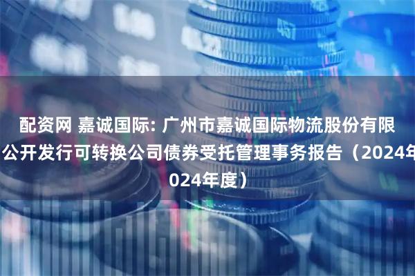 配资网 嘉诚国际: 广州市嘉诚国际物流股份有限公司公开发行可转换公司债券受托管理事务报告（2024年度）