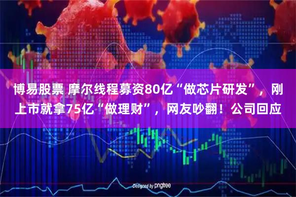 博易股票 摩尔线程募资80亿“做芯片研发”，刚上市就拿75亿“做理财”，网友吵翻！公司回应