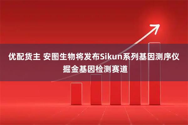 优配货主 安图生物将发布Sikun系列基因测序仪 掘金基因检测赛道
