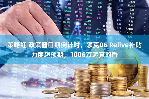 策略红 政策窗口期倒计时，领克06 Relive补贴力度超预期，1006万起真的香