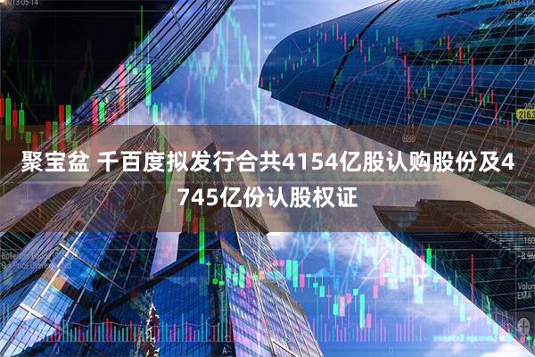 聚宝盆 千百度拟发行合共4154亿股认购股份及4745亿份认股权证