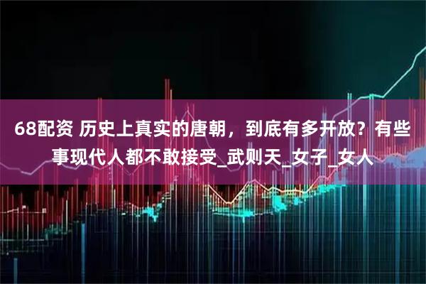 68配资 历史上真实的唐朝，到底有多开放？有些事现代人都不敢接受_武则天_女子_女人