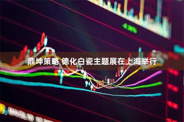 鼎坤策略 德化白瓷主题展在上海举行